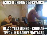 азиз я снова обосрался не до тебя денис - снимай трусы и в ванну мыться!