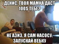 денис, твоя мамка даст 100$ тебе? не азиз, я сам насосу. запускай вебку