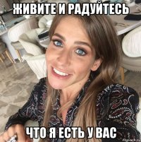 живите и радуйтесь что я есть у вас