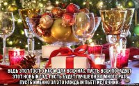  ведь этот тост о нас и для всех нас, пусть всех порадует этот новый год, пусть будет лучше он во много раз, пусть именно за это каждый пьёт! источник: