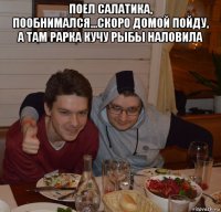 поел салатика, пообнимался...скоро домой пойду, а там рарка кучу рыбы наловила 