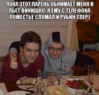 пока этот парень обнимает меня и пьет винишко, я ему с телефона поместье сломал и рубин спер) 