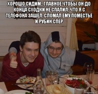 хорошо сидим.. главное чтобы он до конца сходки не спалил, что я с телефона зашел, сломал ему поместье и рубин спер 