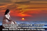  вновь закат разметался пожаром – это ангел на божьем дворе жжет охапку дневных наших жалоб. а ночные он жжет на заре. игорь губерман