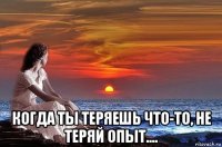  когда ты теряешь что-то, не теряй опыт....