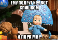 ему подруг иру вот слишком и пора мир