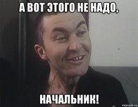 а вот этого не надо, начальник!