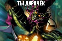 ты дурачёк 