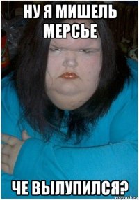 ну я мишель мерсье че вылупился?