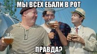 мы всех ебали в рот правда?