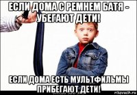 если дома с ремнем батя - убегают дети! если дома есть мультфильмы прибегают дети!