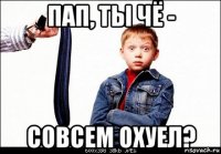 пап, ты чё - совсем охуел?