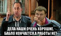  дела наши очень хорошие. бабло кончается.а работы нет