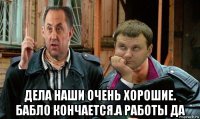  дела наши очень хорошие. бабло кончается.а работы да