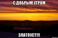 с добрым утром златоуст!!!
