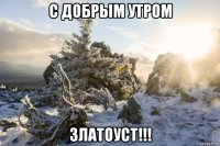с добрым утром златоуст!!!