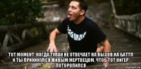  тот момент, когда тупак не отвечает на вызов на баттл и ты прикинулся живым мертвецом, чтоб тот нигер поторопился