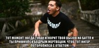  тот момент, когда тупак игнорит твой вызов на баттл и ты прикинулся бодрым мертвецом, чтоб тот нигер поторопился с ответом