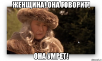 женщина! она говорит! она умрет!