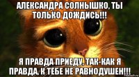 александра солнышко, ты только дождись!!! я правда приеду, так-как я правда, к тебе не равнодушен!!!