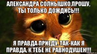 александра солнышко,прошу, ты только дождись!!! я правда приеду, так-как я правда, к тебе не равнодушен!!!