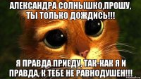 александра солнышко,прошу, ты только дождись!!! я правда приеду, так-как я и правда, к тебе не равнодушен!!!