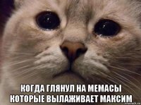  когда глянул на мемасы которые вылаживает максим