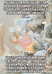 ласкают землю белые метели... на окнах вышивают серебром... от запаха лесной волшебной ели пьянящим ароматом пахнет дом... блестят гирлянды и мерцают свечи... танцуют в хороводах огоньки... и всем друзьям я, в новогодний вечер пошлю с любовью...капельку души...