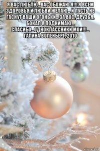 я вас люблю...вас обожаю я!!! я всем здоровья и любви желаю... и пусть не гаснут ваши огоньки... за вас, друзья, бокал я поднимаю... спасибо...одноклассники мои!!!... галина воленберг, 2010 