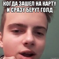 когда зашел на картy и сразy берyт голд 