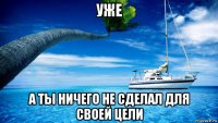 уже а ты ничего не сделал для своей цели