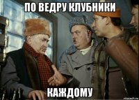 по ведру клубники каждому