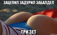 зацепил задурил забалдел три зет