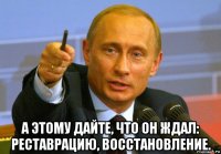  а этому дайте, что он ждал: реставрацию, восстановление.