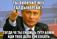ты окончил жгу талдыкорган ? тогда че ты сидишь тут? бомж иди твое дело хуй сосать
