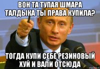 вон та тупая шмара талдыка ты права купила? тогда купи себе резиновый хуй и вали отсюда