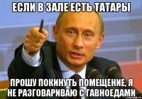 если в зале есть татары прошу покинуть помещение, я не разговариваю с гавноедами