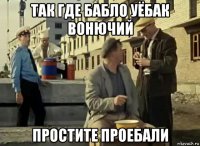 так где бабло уёбак вонючий простите проебали