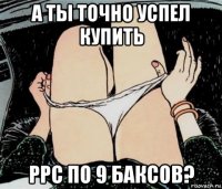 а ты точно успел купить ppc по 9 баксов?