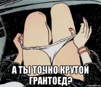  а ты точно крутой грантоед?