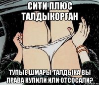 сити плюс талдыкорган тупые шмары талдыка вы права купили или отсосали?