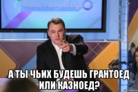  а ты чьих будешь грантоед или казноед?