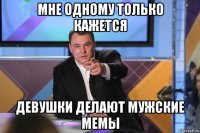 мне одному только кажется девушки делают мужские мемы