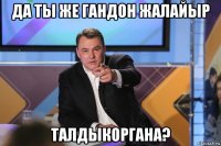 да ты же гандон жалайыр талдыкоргана?