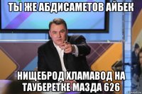 ты же абдисаметов айбек нищеброд хламавод на тауберетке мазда 626