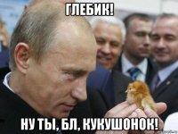 глебик! ну ты, бл, кукушонок!