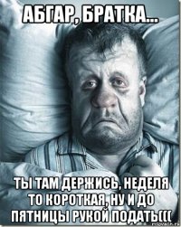 абгар, братка... ты там держись, неделя то короткая, ну и до пятницы рукой подать(((
