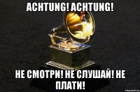achtung! achtung! не смотри! не слушай! не плати!