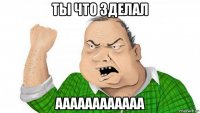 ты что зделал аааааааааааа