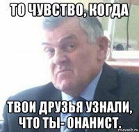 то чувство, когда твои друзья узнали, что ты- онанист.